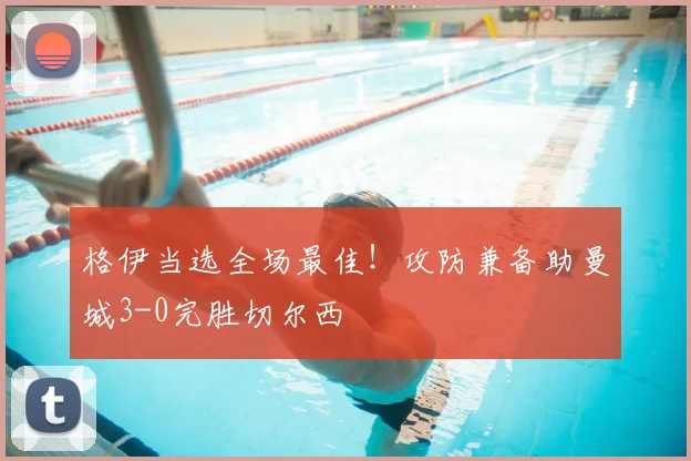 格伊当选全场最佳!攻防兼备助曼城3-0完胜切尔西
