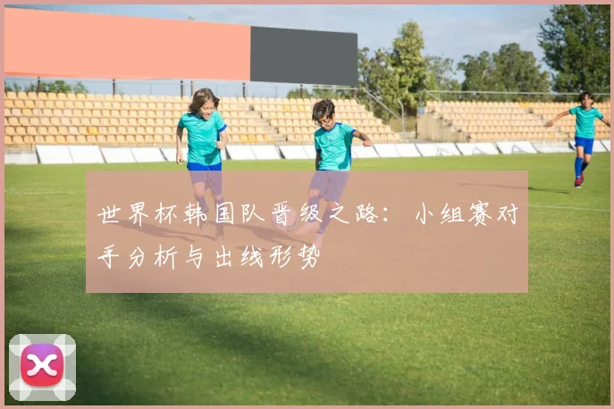 世界杯韩国队晋级之路：小组赛对手分析与出线形势