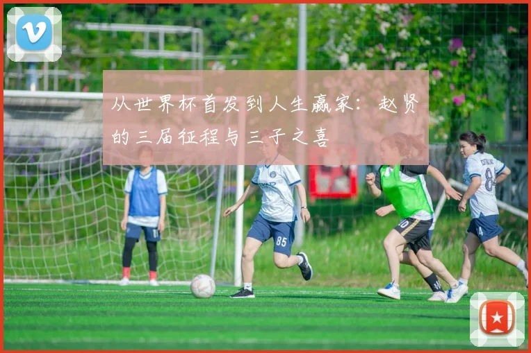 从世界杯首发到人生赢家：赵贤祐的三届征程与三子之喜