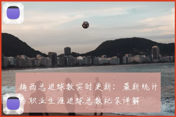 梅西总进球数实时更新：最新统计与职业生涯进球总数纪录详解