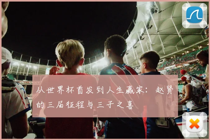 从世界杯首发到人生赢家:赵贤祐的三届征程与三子之喜