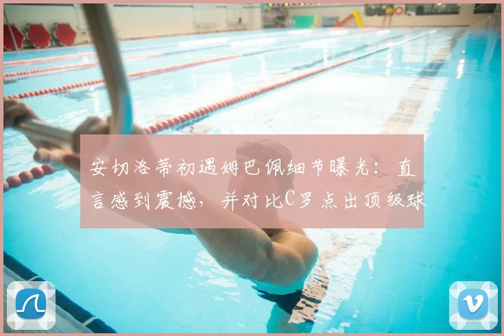 安切洛蒂初遇姆巴佩细节曝光：直言感到震撼，并对比C罗点出顶级球星关键素养