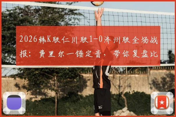 2026韩K联仁川联1-0济州联全场战报：费里尔一锤定音，带你复盘比赛关键数据与录像回放资源