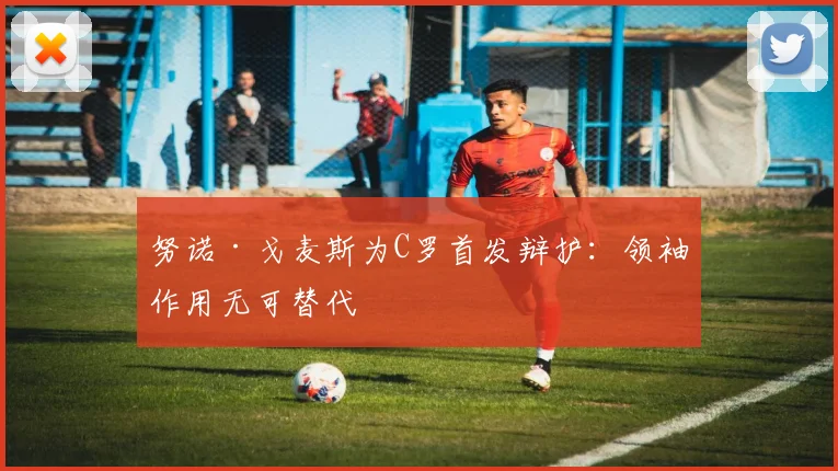 努诺·戈麦斯为C罗首发辩护：领袖作用无可替代