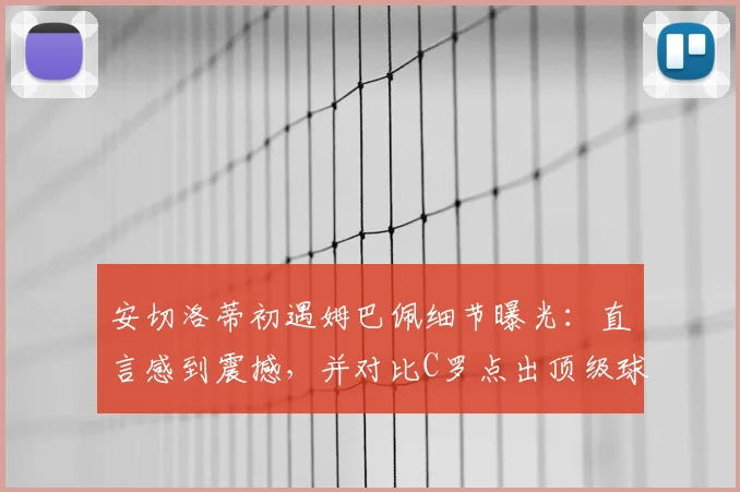 安切洛蒂初遇姆巴佩细节曝光：直言感到震撼，并对比C罗点出顶级球星关键素养