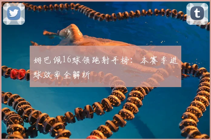 姆巴佩16球领跑射手榜:本赛季进球效率全解析